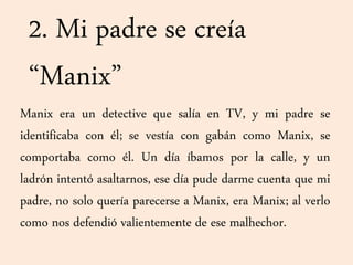 2. Mi padre se creía
“Manix”
Manix era un detective que salía en TV, y mi padre se
identificaba con él; se vestía con gabán como Manix, se
comportaba como él. Un día íbamos por la calle, y un
ladrón intentó asaltarnos, ese día pude darme cuenta que mi
padre, no solo quería parecerse a Manix, era Manix; al verlo
como nos defendió valientemente de ese malhechor.
 