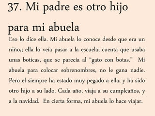 37. Mi padre es otro hijo
para mi abuela
Eso lo dice ella. Mi abuela lo conoce desde que era un
niño,; ella lo veía pasar a la escuela; cuenta que usaba
unas boticas, que se parecía al “gato con botas.” Mi
abuela para colocar sobrenombres, no le gana nadie.
Pero el siempre ha estado muy pegado a ella; y ha sido
otro hijo a su lado. Cada año, viaja a su cumpleaños, y
a la navidad. En cierta forma, mi abuela lo hace viajar.
 