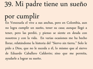 39. Mi padre tiene un sueño
por cumplir
En Venezuela el vive a sus anchas, pero en Colombia, aun
no logra cumplir un sueño, tener su casa; aunque llegó a
tener, pero las perdió, y pienso se siente en deuda con
nosotros y con la vida. En varias ocasiones me ha hecho
llorar, relatándome la historia del “Siervo sin tierra.” Solo le
pido a Dios, que no le suceda a él, lo mismo que al siervo
de Eduardo Caballero Calderón; sino que me permita,
ayudarle a lograr su sueño.
 