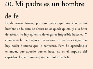 40. Mi padre es un hombre
de fe
Es de armas tomar, por eso pienso que no solo es un
hombre de fe, sino de obras; no se queda quieto, y a la hora
de actuar, no hay quien lo detenga; es imposible hacerlo. Y
cuando se le mete algo en la cabeza, mi madre es igual, no
hay poder humano que lo convenza. Pero he aprendido a
entender, que aquello que el hace, no es el impulso del
capricho el que lo mueve, sino el motor de la fe.
 