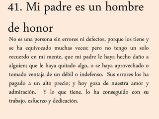 41. Mi padre es un hombre
de honor
No es una persona sin errores ni defectos, porque los tiene y
se ha equivocado muchas veces; pero no tengo un solo
recuerdo en mi mente, que mi padre le haya hecho daño a
alguien; que le haya quitado algo, o se haya aprovechado o
tomado ventaja de un débil o indefenso. Sus errores los ha
pagado a un alto precio; y hoy goza de nuestra amor y
admiración. Y lo que tiene, lo ha conseguido con su
trabajo, esfuerzo y dedicación.
 