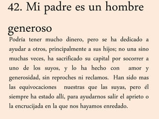 42. Mi padre es un hombre
generoso
Podría tener mucho dinero, pero se ha dedicado a
ayudar a otros, principalmente a sus hijos; no una sino
muchas veces, ha sacrificado su capital por socorrer a
uno de los suyos, y lo ha hecho con amor y
generosidad, sin reproches ni reclamos. Han sido mas
las equivocaciones nuestras que las suyas, pero él
siempre ha estado allí, para ayudarnos salir el aprieto o
la encrucijada en la que nos hayamos enredado.
 