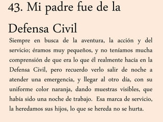 43. Mi padre fue de la
Defensa Civil
Siempre en busca de la aventura, la acción y del
servicio; éramos muy pequeños, y no teníamos mucha
comprensión de que era lo que él realmente hacía en la
Defensa Civil, pero recuerdo verlo salir de noche a
atender una emergencia, y llegar al otro día, con su
uniforme color naranja, dando muestras visibles, que
había sido una noche de trabajo. Esa marca de servicio,
la heredamos sus hijos, lo que se hereda no se hurta.
 