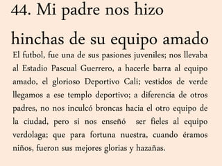 44. Mi padre nos hizo
hinchas de su equipo amado
El futbol, fue una de sus pasiones juveniles; nos llevaba
al Estadio Pascual Guerrero, a hacerle barra al equipo
amado, el glorioso Deportivo Cali; vestidos de verde
llegamos a ese templo deportivo; a diferencia de otros
padres, no nos inculcó broncas hacia el otro equipo de
la ciudad, pero si nos enseñó ser fieles al equipo
verdolaga; que para fortuna nuestra, cuando éramos
niños, fueron sus mejores glorias y hazañas.
 