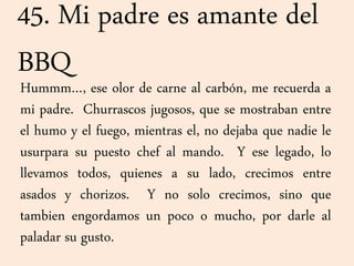 45. Mi padre es amante del
BBQ
Hummm…, ese olor de carne al carbón, me recuerda a
mi padre. Churrascos jugosos, que se mostraban entre
el humo y el fuego, mientras el, no dejaba que nadie le
usurpara su puesto chef al mando. Y ese legado, lo
llevamos todos, quienes a su lado, crecimos entre
asados y chorizos. Y no solo crecimos, sino que
tambien engordamos un poco o mucho, por darle al
paladar su gusto.
 