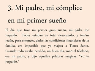 3. Mi padre, mi cómplice
en mi primer sueño
El día que tuve mi primer gran sueño, mi padre me
respaldó. Todos estaban en total desacuerdo, y tenían
razón, para entonces, dadas las condiciones financieras de la
familia, era imposible que yo viajara a Tierra Santa.
Cuando todo estaba perdido, un buen día, sonó el teléfono,
era mi padre, y dijo aquellas palabras mágicas: “Yo te
respaldo.”
 
