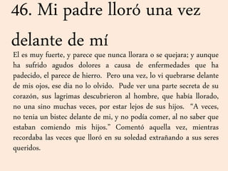 46. Mi padre lloró una vez
delante de míEl es muy fuerte, y parece que nunca llorara o se quejara; y aunque
ha sufrido agudos dolores a causa de enfermedades que ha
padecido, el parece de hierro. Pero una vez, lo vi quebrarse delante
de mis ojos, ese dia no lo olvido. Pude ver una parte secreta de su
corazón, sus lagrimas descubrieron al hombre, que había llorado,
no una sino muchas veces, por estar lejos de sus hijos. “A veces,
no tenia un bistec delante de mi, y no podía comer, al no saber que
estaban comiendo mis hijos.” Comentó aquella vez, mientras
recordaba las veces que lloró en su soledad extrañando a sus seres
queridos.
 