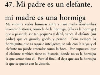 47. Mi padre es un elefante,
mi madre es una hormigaMe encanta verlos bromear entre sí; mi madre acostumbra
inventar historias, como la de la hormiga, (ella es la hormiga)
que a pesar de ser tan pequeña y débil, vence al elefante (mi
padre) que es grande, gordo y pesado. Pero siempre la
hormiguita, que es sagaz e inteligente, se sale con la suya, y el
elefante no puede entender como lo hace. Por supuesto, que
el elefante también tiene su historia, donde no es la hormiga
la que vence sino él. Pero al final, el deja que sea la hormiga
la que se quede con la victoria.
 