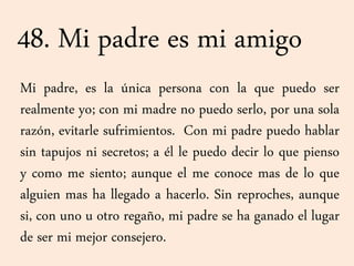 48. Mi padre es mi amigo
Mi padre, es la única persona con la que puedo ser
realmente yo; con mi madre no puedo serlo, por una sola
razón, evitarle sufrimientos. Con mi padre puedo hablar
sin tapujos ni secretos; a él le puedo decir lo que pienso
y como me siento; aunque el me conoce mas de lo que
alguien mas ha llegado a hacerlo. Sin reproches, aunque
si, con uno u otro regaño, mi padre se ha ganado el lugar
de ser mi mejor consejero.
 