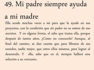 49. Mi padre siempre ayuda
a mi madre
Ella acude muchas veces a mi para que la ayude en sus
proyectos, con la condición que mi padre no se entere de sus
secretos. Y en alguna forma, el sabe que trama ella, porque
después de tantos años, ¿Cómo no conocerla? Aunque, al
final del camino, se dan cuenta que para librarse de sus
enredos, nadie mejor, que entre ellos mismos, para lograr el
desenredo. Y ella, sabe que en el, siempre hallará una
solución a su vericueto.
 
