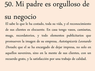50. Mi padre es orgulloso de
su negocio
El sabe lo que le ha costado, toda su vida, y el reconocimiento
de sus clientes es elocuente. En casa tengo vasos, camisetas,
mugs, recordatorios, y todo elementos publicitarios que
promueven la imagen de su empresa, Autotapicería Leonardo
Dorado; que el se ha encargado de dejar impresa, no solo en
aquellos suvenires, sino en la mente de sus clientes, con un
recuerdo grato, y la satisfacción por una trabajo de calidad.
 