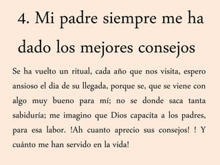 4. Mi padre siempre me ha
dado los mejores consejos
Se ha vuelto un ritual, cada año que nos visita, espero
ansioso el dia de su llegada, porque se, que se viene con
algo muy bueno para mí; no se donde saca tanta
sabiduría; me imagino que Dios capacita a los padres,
para esa labor. !Ah cuanto aprecio sus consejos! ! Y
cuánto me han servido en la vida!
 
