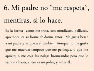 6. Mi padre no “me respeta”,
mentiras, si lo hace.
Es la forma como me trata, con mordizcos, pellizcos,
apretones; es su forma de darme amor. Me gusta besar
a mi padre y se que a él también. Aunque no me gusta
que me muerda; tampoco que me pellizque, o que me
apriete; o me coja las nalgas bromeando; pero que le
vamos a hacer, si ese es mi padre, y así es él.
 