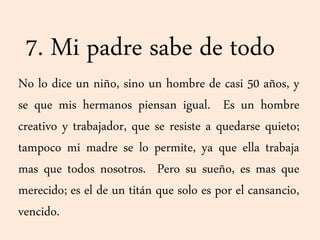 7. Mi padre sabe de todo
No lo dice un niño, sino un hombre de casi 50 años, y
se que mis hermanos piensan igual. Es un hombre
creativo y trabajador, que se resiste a quedarse quieto;
tampoco mi madre se lo permite, ya que ella trabaja
mas que todos nosotros. Pero su sueño, es mas que
merecido; es el de un titán que solo es por el cansancio,
vencido.
 