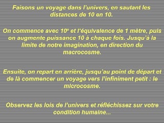Faisons un voyage dans l’univers, en sautant les distances de 10 en 10. On commence avec 10 0  et l’équivalence de 1 mètre, puis on augmente puissance 10 à chaque fois. Jusqu’à la limite de notre imagination, en direction du macrocosme. Ensuite, on repart en arrière, jusqu’au point de départ et de là commencer un voyage vers l’infiniment petit : le microcosme. Observez les lois de l’univers et réfléchissez sur votre condition humaine... 