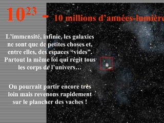 L’immensité, infinie, les galaxies ne sont que de petites choses et, entre elles, des espaces “vides”. Partout la même loi qui régit tous les corps de l’univers… On pourrait partir encore très loin mais revenons rapidement sur le plancher des vaches ! 10 23  -  10 millions d’années-lumière 