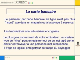 La carte bancaire Le paiement par carte bancaire en ligne n'est pas plus "risqué" que dans un magasin ou à la pompe à essence. Les transactions sont sécurisées et cryptées. Le plus gros risque vient de votre ordinateur : un certain type de "virus" peut enregistrer tout ce qui est tapé sur le clavier et l'envoyer à une personne mal intentionnée. Il s'agit de logiciel enregistreur de frappe ou keylogger 03/12/10 