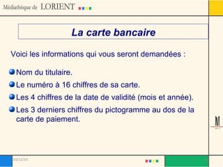La carte bancaire Voici les informations qui vous seront demandées : Nom du titulaire. Le numéro à 16 chiffres de sa carte.  Les 4 chiffres de la date de validité (mois et année).  Les 3 derniers chiffres du pictogramme au dos de la carte de paiement. 03/12/10 