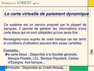 Le carte virtuelle de paiement dynamique Ce système est un service proposé par la plupart de banques. Il permet de générer les informations d'une carte bleue qui ne sont utilisables qu'une seule fois. Renseignez-vous auprès de votre banque car les tarifs et conditions d'utilisation peuvent être assez variables. e-carte bleue : Disponible à la Société générale, Banque Postale, LCL, Banque Populaire, Caisse d’Epargne, Axa banque... Virtualis : Disponible au Crédit Mutuel Exemples : 03/12/10 