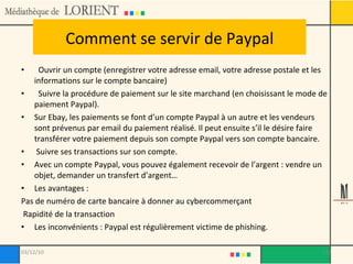 Comment se servir de Paypal Ouvrir un compte (enregistrer votre adresse email, votre adresse postale et les informations sur le compte bancaire) Suivre la procédure de paiement sur le site marchand (en choisissant le mode de paiement Paypal).  Sur Ebay, les paiements se font d’un compte Paypal à un autre et les vendeurs sont prévenus par email du paiement réalisé. Il peut ensuite s’il le désire faire transférer votre paiement depuis son compte Paypal vers son compte bancaire. Suivre ses transactions sur son compte. Avec un compte Paypal, vous pouvez également recevoir de l’argent : vendre un objet, demander un transfert d’argent… Les avantages : Pas de numéro de carte bancaire à donner au cybercommerçant Rapidité de la transaction Les inconvénients : Paypal est régulièrement victime de phishing. 03/12/10 