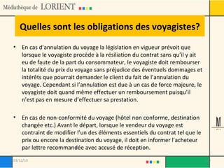 Quelles sont les obligations des voyagistes? En cas d’annulation du voyage la législation en vigueur prévoit que lorsque le voyagiste procède à la résiliation du contrat sans qu’il y ait eu de faute de la part du consommateur, le voyagiste doit rembourser la totalité du prix du voyage sans préjudice des éventuels dommages et intérêts que pourrait demander le client du fait de l’annulation du voyage. Cependant si l’annulation est due à un cas de force majeure, le voyagiste doit quand même effectuer un remboursement puisqu’il n’est pas en mesure d’effectuer sa prestation. En cas de non-conformité du voyage (hôtel non conforme, destination changée etc.) Avant le départ, lorsque le vendeur du voyage est contraint de modifier l’un des éléments essentiels du contrat tel que le prix ou encore la destination du voyage, il doit en informer l’acheteur par lettre recommandée avec accusé de réception. 03/12/10 