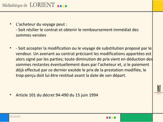 L’acheteur du voyage peut : - Soit résilier le contrat et obtenir le remboursement immédiat des sommes versées - Soit accepter la modification ou le voyage de substitution proposé par le vendeur. Un avenant au contrat précisant les modifications apportées est alors signé par les parties; toute diminution de prix vient en déduction des sommes restantes éventuellement dues par l’acheteur et, si le paiement déjà effectué par ce dernier excède le prix de la prestation modifiée, le trop-perçu doit lui être restitué avant la date de son départ. Article 101 du décret 94-490 du 15 juin 1994 03/12/10 