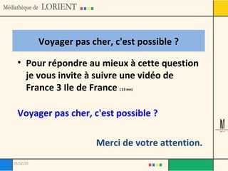 Voyager pas cher, c'est possible ? Pour répondre au mieux à cette question je vous invite à suivre une vidéo de France 3 Ile de France  ( 13 mn) Voyager pas cher, c'est possible ? Merci de votre attention. 03/12/10 