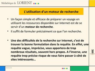 L’utilisation d’un moteur de recherche Un façon simple et efficace de préparer un voyage en utilisant les ressources disponible sur Internet est de se servir d’un  moteur de recherche . Il suffit de formuler précisément ce que l’on recherche. Une des difficultés de la recherche sur Internet, c’est de trouver la bonne formulation dans la requête. En effet, une requête vague, imprécise, vous apportera de trop nombreux résultats, souvent hors propos. A l’inverse, une requête trop précise risque de vous faire passer à côté de sites intéressants… 03/12/10 