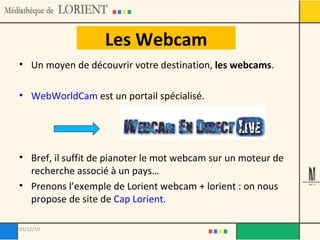 Les Webcam Un moyen de découvrir votre destination,  les webcams . WebWorldCam  est un portail spécialisé. Bref, il suffit de pianoter le mot webcam sur un moteur de recherche associé à un pays… Prenons l’exemple de Lorient webcam + lorient : on nous propose de site de  Cap Lorient. 03/12/10 