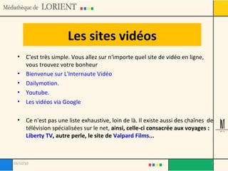Les sites vidéos C'est très simple. Vous allez sur n'importe quel site de vidéo en ligne, vous trouvez votre bonheur Bienvenue sur L'Internaute Vidéo Dailymotion. Youtube. Les vidéos via Google Ce n'est pas une liste exhaustive, loin de là. Il existe aussi des chaînes  de télévision spécialisées sur le net,  ainsi, celle-ci consacrée aux voyages :  Liberty TV , autre perle, le site de  Valpard Films ...   03/12/10 
