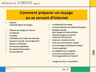 Comment préparer un voyage  en se servant d’internet Internet :  un grande agence de voyages.  Préparer son voyage sur internet Les Webcam  Les vidéos  L’utilisation d’un moteur de recherche Parcourir le monde  avec Google Earth  Choisir sa  destination Les annuaires spécialisés  Des portails d’information Les sites Web 2.0 La préparation du voyage Le site du Ministère des Affaires Etrangères. Quelques conseils  pour voyager en toute confiance . Achat de voyages sur Internet  Payer par carte bancaire Payer par e-numéro de carte Payer sans carte bancaire : Paypal Les vrais dangers du paiement en ligne Le droit applicable Les obligations des voyagistes  les droits au remboursement  d’un voyage acheté sur Internet?  Voyager pas cher, c'est possible ? 03/12/10 