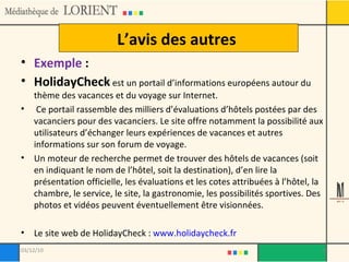 L’avis des autres  Exemple  :  HolidayCheck  est un portail d’informations européens autour du thème des vacances et du voyage sur Internet. Ce portail rassemble des milliers d’évaluations d’hôtels postées par des vacanciers pour des vacanciers. Le site offre notamment la possibilité aux utilisateurs d’échanger leurs expériences de vacances et autres informations sur son forum de voyage. Un moteur de recherche permet de trouver des hôtels de vacances (soit en indiquant le nom de l’hôtel, soit la destination), d’en lire la présentation officielle, les évaluations et les cotes attribuées à l’hôtel, la chambre, le service, le site, la gastronomie, les possibilités sportives. Des photos et vidéos peuvent éventuellement être visionnées. Le site web de HolidayCheck :  www.holidaycheck.fr 03/12/10 