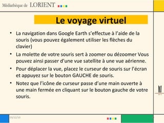 Le voyage virtuel La navigation dans Google Earth s’effectue à l’aide de la souris (vous pouvez également utiliser les flèches du clavier)  La molette de votre souris sert à zoomer ou dézoomer Vous pouvez ainsi passer d’une vue satellite à une vue aérienne. Pour déplacer la vue, placez le curseur de souris sur l’écran et appuyez sur le bouton GAUCHE de souris. Notez que l’icône de curseur passe d’une main ouverte à une main fermée en cliquant sur le bouton gauche de votre souris. 03/12/10 