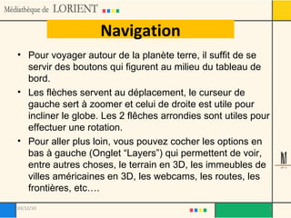 Navigation Pour voyager autour de la planète terre, il suffit de se servir des boutons qui figurent au milieu du tableau de bord. Les flèches servent au déplacement, le curseur de gauche sert à zoomer et celui de droite est utile pour incliner le globe. Les 2 flêches arrondies sont utiles pour effectuer une rotation. Pour aller plus loin, vous pouvez cocher les options en bas à gauche (Onglet “Layers”) qui permettent de voir, entre autres choses, le terrain en 3D, les immeubles de villes américaines en 3D, les webcams, les routes, les frontières, etc…. 03/12/10 