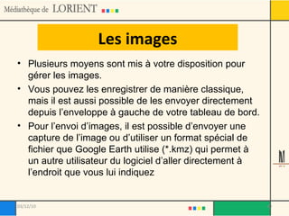 Les images Plusieurs moyens sont mis à votre disposition pour gérer les images.  Vous pouvez les enregistrer de manière classique, mais il est aussi possible de les envoyer directement depuis l’enveloppe à gauche de votre tableau de bord.  Pour l’envoi d’images, il est possible d’envoyer une capture de l’image ou d’utiliser un format spécial de fichier que Google Earth utilise (*.kmz) qui permet à un autre utilisateur du logiciel d’aller directement à l’endroit que vous lui indiquez 03/12/10 