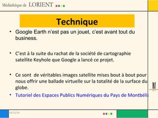 Technique Google Earth n’est pas un jouet, c’est avant tout du business.  C’est à la suite du rachat de la société de cartographie satellite Keyhole que Google a lancé ce projet. Ce sont  de véritables images satellite mises bout à bout pour nous offrir une ballade virtuelle sur la totalité de la surface du globe. Tutoriel des Espaces Publics Numériques du Pays de Montbéliard 03/12/10 