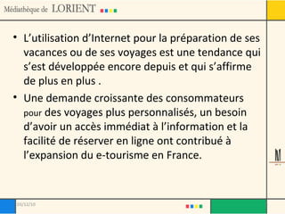L’utilisation d’Internet pour la préparation de ses vacances ou de ses voyages est une tendance qui s’est développée encore depuis et qui s’affirme de plus en plus . Une demande croissante des consommateurs  pour  des voyages plus personnalisés, un besoin d’avoir un accès immédiat à l’information et la facilité de réserver en ligne ont contribué à l’expansion du e-tourisme en France. 03/12/10 