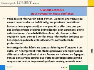 Quelques conseils  pour voyager en toute confiance Vous désirez réserver un billet d’avion, un hôtel, une voiture ou encore commander un forfait intégrant plusieurs prestations.  La vente de voyages ou séjours ne peut être effectuée que par des professionnels titulaires d’une licence, d’un agrément, d’une autorisation ou d’une habilitation. Avant de réserver votre voyage en ligne, pensez à vérifier cette information présente sur l’enseigne, la publicité et les documents contractuels du professionnel. Les catégories des hôtels ne sont pas identiques d’un pays à un autre. Un hébergement trois étoiles peut avoir une signification différente selon qu’il est situé en France, en Italie ou en Espagne. Pensez donc à vous assurer que votre réservation correspond à ce que vous désirez en prenant quelques renseignements avant . 03/12/10 