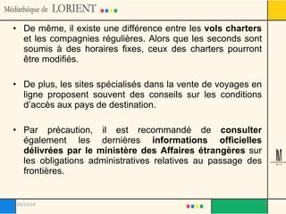De même, il existe une différence entre les  vols charters  et les compagnies régulières. Alors que les seconds sont soumis à des horaires fixes, ceux des charters pourront être modifiés. De plus, les sites spécialisés dans la vente de voyages en ligne proposent souvent des conseils sur les conditions d’accès aux pays de destination.  Par précaution, il est recommandé de  consulter  également les dernières  informations officielles délivrées par le ministère des Affaires étrangères  sur les obligations administratives relatives au passage des frontières. 03/12/10 