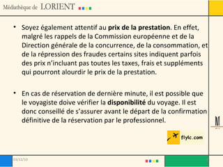 Soyez également attentif au  prix de la prestation . En effet, malgré les rappels de la Commission européenne et de la Direction générale de la concurrence, de la consommation, et de la répression des fraudes certains sites indiquent parfois des prix n’incluant pas toutes les taxes, frais et suppléments qui pourront alourdir le prix de la prestation. En cas de réservation de dernière minute, il est possible que le voyagiste doive vérifier la  disponibilité  du voyage. Il est donc conseillé de s’assurer avant le départ de la confirmation définitive de la réservation par le professionnel. 03/12/10 