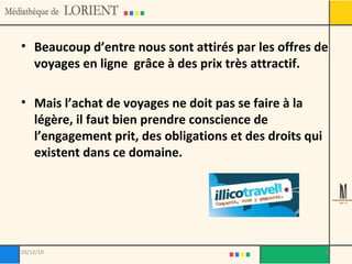 Beaucoup d’entre nous sont attirés par les offres de voyages en ligne  grâce à des prix très attractif.  Mais l’achat de voyages ne doit pas se faire à la légère, il faut bien prendre conscience de l’engagement prit, des obligations et des droits qui existent dans ce domaine. 03/12/10 