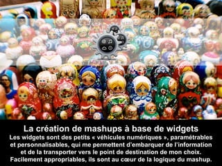 La création de mashups à base de widgets Les widgets sont des petits « véhicules numériques », paramétrables et personnalisables, qui me permettent d’embarquer de l’information et de la transporter vers le point de destination de mon choix. Facilement appropriables, ils sont au cœur de la logique du mashup. 