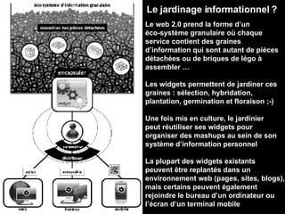 Le jardinage informationnel ? Le web 2.0 prend la forme d’un éco-système granulaire où chaque service contient des graines d’information qui sont autant de pièces détachées ou de briques de légo à assembler … Les widgets permettent de jardiner ces graines : sélection, hybridation, plantation, germination et floraison ;-) Une fois mis en culture, le jardinier peut réutiliser ses widgets pour organiser des mashups au sein de son système d’information personnel La plupart des widgets existants peuvent être replantés dans un environnement web (pages, sites, blogs), mais certains peuvent également rejoindre le bureau d’un ordinateur ou l’écran d’un terminal mobile 