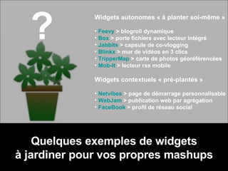 Quelques exemples de widgets à jardiner pour vos propres mashups ? Widgets autonomes « à planter soi-même » Feevy  > blogroll dynamique Box  > porte fichiers avec lecteur intégré Jabbits  > capsule de co-vlogging Blinkx  > mur de vidéos en 3 clics TripperMap  > carte de photos géoréférencées Mob-It  > lecteur rss mobile Widgets contextuels « pré-plantés » Netvibes  > page de démarrage personnalisable WebJam  > publication web par agrégation FaceBook  > profil de réseau social 