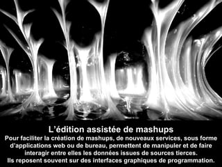 L’édition assistée de mashups Pour faciliter la création de mashups, de nouveaux services, sous forme d’applications web ou de bureau, permettent de manipuler et de faire interagir entre elles les données issues de sources tierces. Ils reposent souvent sur des interfaces graphiques de programmation. 