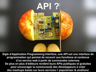 Sigle d’Application Programming Interface, une API est une interface de programmation qui permet de recourir aux fonctions et contenus d’un service web à partir de commandes externes. De plus en plus d’éditeurs rendent leurs APIs publiques et gratuites pour encourager la communauté des développeurs à créer des mashups basés sur leurs services > populariser & améliorer API ? 
