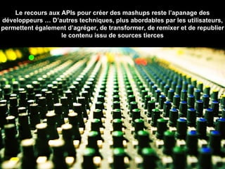 Le recours aux APIs pour créer des mashups reste l’apanage des développeurs … D’autres techniques, plus abordables par les utilisateurs, permettent également d’agréger, de transformer, de remixer et de republier le contenu issu de sources tierces 