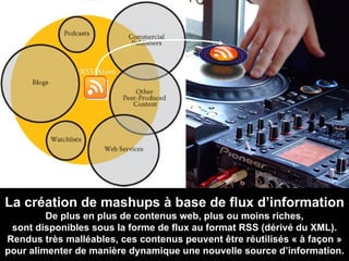 La création de mashups à base de flux d’information De plus en plus de contenus web, plus ou moins riches, sont disponibles sous la forme de flux au format RSS (dérivé du XML). Rendus très malléables, ces contenus peuvent être réutilisés « à façon » pour alimenter de manière dynamique une nouvelle source d’information. 