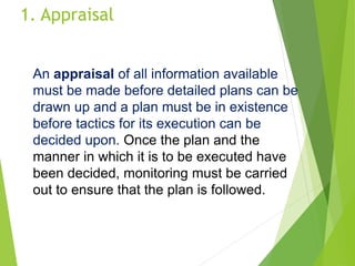 1. Appraisal
An appraisal of all information available
must be made before detailed plans can be
drawn up and a plan must be in existence
before tactics for its execution can be
decided upon. Once the plan and the
manner in which it is to be executed have
been decided, monitoring must be carried
out to ensure that the plan is followed.
 
