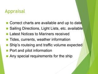 Appraisal
 Correct charts are available and up to date
 Sailing Directions, Light Lists, etc. available
 Latest Notices to Mariners received
 Tides, currents, weather information
 Ship’s routeing and traffic volume expected
 Port and pilot information
 Any special requirements for the ship
 